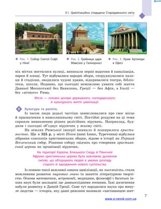 § 1. Цивілізаційна спадщина Стародавнього світу
7
ніх містах мостилися вулиці, виникали перші водогони й каналізація,
парки й площі. Тут відбувалися народні збори, споруджувалися пала-
ци й стадіони, зводилися чудові храми, відкривалися театри, бібліо­
теки, школи. Недивно, що сьогодні неможливо уявити собі життя
Давньої Месопотамії без Вавилона, Греції  — без Афін, а  Італії  —
без «вічного» Рима.
Міста  — головні центри державного, господарського
й  культурного життя цивілізації.
5	 Культура та релігія.
Із часом люди дедалі частіше замислювалися про своє місце
й  призначення в  навколишньому світі. Постійні роздуми на ці теми
сприяли виникненню різних релігійних вірувань. Наприклад, буд-
дизм і  сьогодні об’єд­нує віруючих у  всьому світі.
На землях Римської імперії виникло й  поширилося христи-
янство. Ще в  325  р. у місті Нікея (нині Ізник, Туреччина) відбулося
зібрання єпископів християнських общин, відоме в  історії як Перший
Вселенський собор. Рішення собору свідчать про створення християн-
ської церкви як організації віруючих.
На території Європи, Близького Сходу й  Північної
Африки християнська церква була важливою духовною
силою, що об’єднувала людей в  умовах розпаду
старого й  зародження нового суспільства.
Із появою такої важливої ознаки цивілізації, як писемність, стали
можливими розвиток наукових знань та заняття літературною творчі­
стю. Основи математики, астрономії, медицини, філософії і багатьох ін-
ших наук були закладені ще давньосхідними вченими. Їхні досягнення
набули розвитку в  Давній Греції. Саме тут народилася наука про мину-
ле людства — історія, яку давні римляни називали «наставницею жит-
‹‹ Рис. 1. Собор Святої Софії
у  Нікеї
‹‹ Рис. 2. Гробниця царя
Мавсола у  Галікарнасі
‹‹ Рис. 3. Храм Артеміди
в  Ефесі
www.e-ranok.com.ua
 