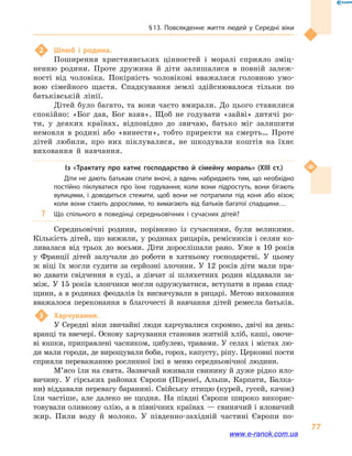 § 13. Повсякденне життя людей у  Середні віки
77
2	 Шлюб і  родина.
Поширення християнських цінностей і  моралі сприяло зміц-
ненню родини. Проте дружина й  діти залишалися в  повній залеж-
ності від чоловіка. Покірність чоловікові вважалася головною умо-
вою сімейного щастя. Спадкування землі здійснювалося тільки по
батьківській лінії.
Дітей було багато, та вони часто вмирали. До цього ставилися
спокійно: «Бог дав, Бог взяв». Щоб не годувати «зайві» дитячі ро-
ти, у  деяких країнах, відповідно до звичаю, батько міг залишити
немовля в  родині або «винести», тобто приректи на смерть… Проте
дітей любили, про них піклувалися, не шкодували коштів на їхнє
виховання й  навчання.
Із «Трактату про хатнє господарство й  сімейну мораль» (XIII  ст.)
Діти не дають батькам спати вночі, а вдень набридають тим, що необхідно
постійно піклуватися про їхнє годування; коли вони підростуть, вони бігають
вулицями, і  доводиться стежити, щоб вони не потрапили під коня або візок;
коли вони стають дорослими, то вимагають від батьків багатої спадщини…
?? Що спільного в  поведінці середньовічних і  сучасних дітей?
Середньовічні родини, порівняно із сучасними, були великими.
Кількість дітей, що вижили, у родинах рицарів, ремісників і селян ко-
ливалася від трьох до восьми. Діти дорослішали рано. Уже в  10  років
у  Франції дітей залучали до роботи в  хатньому господарстві. У  цьому
ж віці їх могли судити за серйозні злочини. У 12  років діти мали пра-
во давати свідчення в  суді, а  дівчат зі шляхетних родин віддавали за-
між. У 15 років хлопчики могли одружуватися, вступати в права спад-
щини, а в родинах феодалів їх висвячували в рицарі. Метою виховання
вважалося переконання в  благочесті й  навчання дітей ремесла батьків.
3	 Харчування.
У Середні віки звичайні люди харчувалися скромно, двічі на день:
вранці та ввечері. Основу харчування становив житній хліб, каші, овоче-
ві юшки, приправлені часником, цибулею, травами. У селах і містах лю-
ди мали городи, де вирощували боби, горох, капусту, ріпу. Церковні пости
сприяли переважанню рослинної їжі в  меню середньовічної людини.
М’ясо їли на свята. Зазвичай вживали свинину й дуже рідко яло-
вичину. У гірських районах Європи (Піренеї, Альпи, Карпати, Балка-
ни) віддавали перевагу баранині. Свійську птицю (курей, гусей, качок)
їли частіше, але далеко не щодня. На півдні Європи широко викорис-
товували оливкову олію, а в північних країнах — свинячий і яловичий
жир. Пили воду й  молоко. У південно-західній частині Європи по-
www.e-ranok.com.ua
 