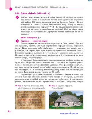 Розділ III. ЄВРОПЕЙСЬКЕ СУСПІЛЬСТВО і  ДЕРЖАВИ в  Х—ХV  ст.
82
§ 14.	Епоха вікінгів (VIII—XI  ст.)
	 Кам’яні монументи, могили й руїни фортець і дотепер нагадують
про епоху, коли в  північних морях господарювали нормани,
які майже 300 років наводили жах на Західну Європу, Серед­
земномор’я і  навіть країни Близького Сходу. Чому  ж нечис-
ленні скандинавські народи у VIII—XI ст. диктували свою волю
монархам великих європейських держав? Які наслідки мали
нормандські завоювання? Спробуємо знайти відповіді на ці за-
питання.
Варто повторити: § 3.
1	 Нормани  — «північні люди».
Велике переселення народів не торкнулося Скандинавії. Тут жи-
ли відважні, мужні, але бідні германські народи: шведи, норвежці,
данці. Вони називали себе вікінгами  — «людьми, що перебувають
у поході», а в Європі вони були відомі як нормани — «північні люди».
В умовах суворого клімату й гострої нестачі родючих земель жителі
Півночі займалися скотарством, рибальством і  полюванням на мор-
ського звіра, городництвом.
У Ранньому Середньовіччі в скандинавських країнах майже не
було міст. Нормани жили невеликими хуторами на берегах річок,
морів і  глибоких заток (фіордів). Археологічні розкопки свідчать,
що вони зводили великі дерев’яні будинки завдовжки 27—40 метрів
без вікон (рис. 2). У кожному такому будинку жили кілька сімей одно-
го роду. Там могли розміститися до 75 осіб.
Норманські роди об’єднувалися в  племена. Збори вільних чо-
ловіків племені обирали військового вождя  — конунга. Дружини
конунгів вели постійні війни за пасовища, рибальські й  мисливські
угіддя, здійснювали далекі грабіжницькі походи. Поступово конун-
‹‹ Рис. 2. Будинок норманів.
Реконструкція
‹‹ Рис. 1. Рунічне письмо на перга­
менті, поширене серед норманів
www.e-ranok.com.ua
 