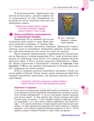§ 14. Епоха вікінгів (VIII—XI  ст.)
87
В англосаксонських і  франкських пра-
вителів не було флоту, здатного відбити ата-
ку супротивника на морі. Роздроблені ко-
ролівства не могли захистити свої землі від
зовнішнього ворога.
Грабіжницькі походи варягів завдали
численних страждань народам
Західної Європи й  країн Сходу.
5	 Морські розбійники перетворюються
на  європейських монархів.
Наприкінці IX ст. норманів уже не вла-
штовували лише здобич і слава. Вони праг-
нули значніших завоювань. У країнах Євро-
пи з’я­вилися постійні поселення норманів. Французькі королі,
київські князі й  візантійські імператори наймали загони норма-
нів, щоб вони боронили їхні землі від своїх же родичів.
Після тривалих грабіжницьких і завойовницьких походів дан-
ців на Британські острови наприкінці IX  ст. вони остаточно закрі-
пилися на північному сході Англії. Тут виникла держава Область
Данського права. У 911 р. постало герцогство Нормандське у Фран-
ції. Перше королівство в  Скандинавії з’явилося за Гаральда I Си-
ньозубого. У  965  р. він прийняв християнство й  об’єднав землі дан-
ців і  норвежців під своєю владою.
В XI ст. нормани захопили візантійські володіння в  Італії, ви-
гнали арабів із Сицилії. Таким чином, силою норманської зброї було
створене Сицилійське королівство, що відіграло важливу роль в  іс-
торії Європи.
У результаті завоювань норманів у  країнах Західної
Європи виникло кілька нових феодальних держав.
Запитання й завдання
1. Які заняття скандинавських народів варто вважати основними?  2. Чи мо­
гла Скандинавія в умовах Середньовіччя прогодувати все населення, кількість
якого постійно збільшувалася?  3.  Чи міг у  цих умовах з’явитися прошарок
дуже багатих людей?  4.  Чому нормани були змушені залишати рідні землі
й  шукати вдачі «за морем»?  5.  Які географічні відкриття здійснили норман­
ські мореплавці?  6.  Із якою метою нормани здійснювали свої морські по­
ходи?  7. Як хроніки висвітлюють наслідки норманських вторгнень для євро­
пейців?  8.  Чому європейським державам було важко боротися з  набігами
норманів?  9. Як змінився характер завоювань норманів у X—XI ст.?  10. Які
держави утворили нормани? Випишіть у  зошит назви цих держав.
‹‹ Рис. 9. Ювелірна
прикраса з  норман­
ських поховань
www.e-ranok.com.ua
 