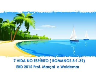 7 VIDA NO ESPÍRITO ( ROMANOS 8:1-39)
EBD 2015 Prof. Marçal e Waldemar
 