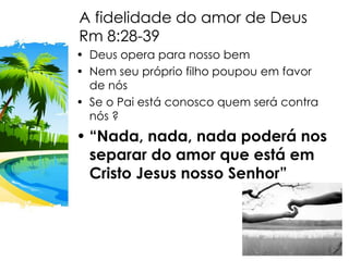 A fidelidade do amor de Deus
Rm 8:28-39
• Deus opera para nosso bem
• Nem seu próprio filho poupou em favor
de nós
• Se o Pai está conosco quem será contra
nós ?
• “Nada, nada, nada poderá nos
separar do amor que está em
Cristo Jesus nosso Senhor”
 