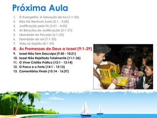 Próxima Aula
1. O Evangelho: A Salvação da Ira (1:1-32)
2. Não Há Nenhum Justo (2:1 - 3:20)
3. Justificação pela Fé (3:21 - 4:25)
4. As Bênçãos de Justificação (5:1-21)
5. Liberdade do Pecado (6:1-23)
6. Liberdade da Lei (7:1-25)
7. Vida no Espírito (8:1-39)
8. As Promessas de Deus a Israel (9:1-29)
9. Israel Não Tem Desculpa (9:30 - 10:21)
10. Israel Não Rejeitado Totalmente (11:1-36)
11. O Viver Cristão Prático (12:1 - 13:14)
12. O Fraco e o Forte (14:1 - 15:13)
13. Comentários Finais (15:14 - 16:27)
 