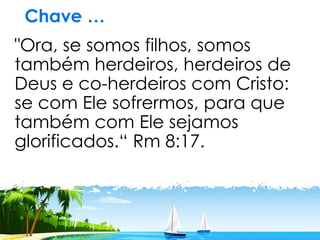 Chave …
"Ora, se somos filhos, somos
também herdeiros, herdeiros de
Deus e co-herdeiros com Cristo:
se com Ele sofrermos, para que
também com Ele sejamos
glorificados.“ Rm 8:17.
 