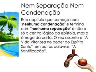 Nem Separação Nem
Condenação
Este capítulo que começa com
"nenhuma condenação" e termina
com "nenhuma separação" é não é
só o centro lógico da epístola, mas o
âmago da carta. O seu assunto é “A
Vida Vitoriosa no poder do Espírito
Santo"; em outras palavras: ”A
Santificação”.
 