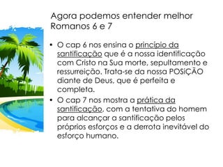 Agora podemos entender melhor
Romanos 6 e 7
• O cap 6 nos ensina o princípio da
santificação que é a nossa identificação
com Cristo na Sua morte, sepultamento e
ressurreição. Trata-se da nossa POSiÇÃO
diante de Deus, que é perfeita e
completa.
• O cap 7 nos mostra a prática da
santificação, com a tentativa do homem
para alcançar a santificação pelos
próprios esforços e a derrota inevitável do
esforço humano.
 