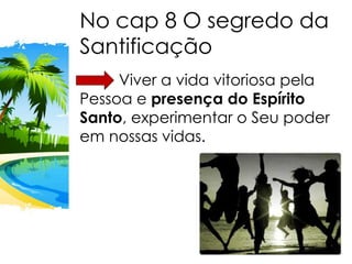 No cap 8 O segredo da
Santificação
Viver a vida vitoriosa pela
Pessoa e presença do Espírito
Santo, experimentar o Seu poder
em nossas vidas.
 