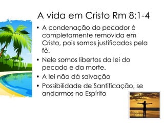 A vida em Cristo Rm 8:1-4
• A condenação do pecador é
completamente removida em
Cristo, pois somos justificados pela
fé.
• Nele somos libertos da lei do
pecado e da morte.
• A lei não dá salvação
• Possibilidade de Santificação, se
andarmos no Espírito
 