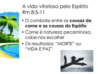 A vida vitoriosa pelo Espírito
Rm 8:5-11
• O combate entre as cousas da
carne e as cousas do Espírito
• Carne é natureza pecaminosa,
cabe-nos escolher
• Os resultados: “MORTE” ou
“VIDA E PAZ”
 