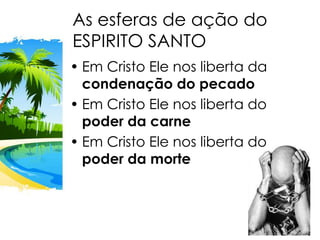 As esferas de ação do
ESPIRITO SANTO
• Em Cristo Ele nos liberta da
condenação do pecado
• Em Cristo Ele nos liberta do
poder da carne
• Em Cristo Ele nos liberta do
poder da morte
 