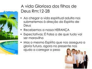 A vida Gloriosa dos filhos de
Deus Rm:12-28
• Ao chegar a vida espiritual adulta nos
submetemos à direção do Espirito de
Deus
• Recebemos a nossa HERANÇA
• Expectativas: É Falsa a de que tudo vai
ser maravilha
• Mas o mesmo Espírito que nos assegura a
gloria futura, agora no presente nos
ajuda a carregar o peso
 