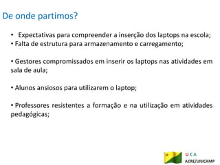 De onde partimos?
 • Expectativas para compreender a inserção dos laptops na escola;
 • Falta de estrutura para armazenamento e carregamento;

 • Gestores compromissados em inserir os laptops nas atividades em
 sala de aula;

 • Alunos ansiosos para utilizarem o laptop;

 • Professores resistentes a formação e na utilização em atividades
 pedagógicas;
 