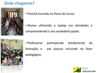 Onde chegamos?

         • ProUCA inserido no Plano de Curso;


         • Alunos utilizando o laptop nas atividades e
         compreendendo o seu verdadeiro papel;


         • Professores   participando   timidamente   da
         formação e      aos poucos incluindo no fazer
         pedagógico;
 