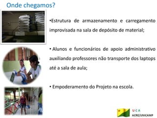 Onde chegamos?

            •Estrutura de armazenamento e carregamento
            improvisada na sala de depósito de material;


            • Alunos e funcionários de apoio administrativo
            auxiliando professores não transporte dos laptops
            até a sala de aula;


            • Empoderamento do Projeto na escola.
 