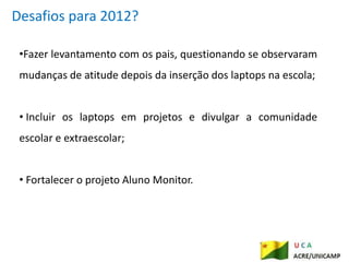 Desafios para 2012?

 •Fazer levantamento com os pais, questionando se observaram
 mudanças de atitude depois da inserção dos laptops na escola;


 • Incluir os laptops em projetos e divulgar a comunidade
 escolar e extraescolar;


 • Fortalecer o projeto Aluno Monitor.
 