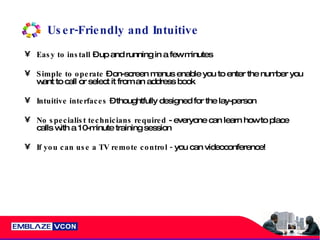 User-Friendly and Intuitive Easy to install  – up and running in a few minutes Simple to operate  – on-screen menus enable you to enter the number you want to call or select it from an address book  Intuitive interfaces  – thoughtfully designed for the lay-person No specialist technicians required  - everyone can learn how to place calls with a 10-minute training session If you can use a TV remote control -  you can videoconference! 