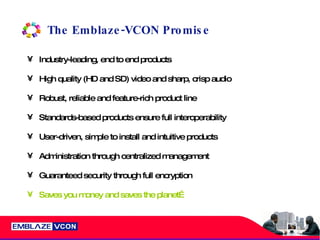 The Emblaze-VCON Promise Industry-leading, end to end products  High quality (HD and SD) video and sharp, crisp audio Robust, reliable and feature-rich product line Standards-based products ensure full interoperability User-driven, simple to install and intuitive products Administration through centralized management Guaranteed security through full encryption Saves you money and saves the planet… 
