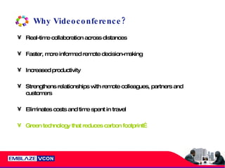Why Videoconference? Real-time collaboration across distances Faster, more informed remote decision-making Increased productivity Strengthens relationships with remote colleagues, partners and customers Eliminates costs and time spent in travel Green technology that reduces carbon footprint… 