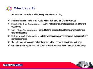 Who Uses It? All vertical markets and industry sectors including: Multinationals  - communicate with international branch offices Small/Mid-Size Companies  - work with clients and suppliers in different countries Law Firms/Consultants  - avoid billing clients travel time and hold more client meetings  Schools and Universities  - distance learning and resource lecturers from remote schools Healthcare  - increase patient care quality, provide services, training Government Agencies  - implement efficiencies to enhance productivity  