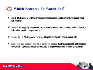 Which Features To Watch For? High Definition   (HD) – sharpest images and audio in natural color and full motion Data-Sharing  – presentations, spreadsheets, documents, video clips for full collaboration experience Embedded Multiparty Calling  – up to 6 sites in some products Session-recording, storing and streaming  – allows absent colleagues to remain updated instantaneously and provides real meeting records 