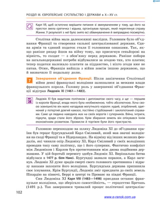 102
Розділ ІІІ. ЄВРОПЕЙСЬКЕ СУСПІЛЬСТВО І  ДЕРЖАВИ в  X—ХV ст.
Карл VII, щоб остаточно вирішити питання зі звинуваченням у  тому, що його на
престол звела єретичка і відьма, організував процес, який переглянув справу
Жанни. У результаті з неї було знято всі обвинувачення й виправдано посмертно.
Столітня війна мала далекосяжні наслідки. Головним було об’єд­
нання Франції та створення сильної централізованої держави. Єди-
на армія та єдиний податок стали її головними ознаками. Так, як-
що раніше рицар йшов на війну тому, що присягнув сеньйорові на
вірність, то солдат  — з  обов’язку перед державою. Раніше побори
на загальнодержавні потреби відбувалися за згодою тих, хто платив;
тепер податки належало платити за підданство, і ніхто згоди вже не
питав. Отже, Франція вийшла з  війни зовсім іншою державою, що
й  визначило її подальшу долю.
7
Завершення об’єднання Франції. Після закінчення Столітньої
війни деякі французькі володіння залишалися за межами влади
французького короля. Головну роль у  завершенні об’єднання Фран-
ції відіграв Людовік XI (1461—1483).
 Людовік XI був видатним політиком і  дипломатом свого часу, а  ще  — першим
із королів Франції, влада якого була необмеженою, тобто абсолютною. Хоча сво­
єю зовнішністю він мало нагадував могутнього короля: худий, згорблений, одяг­
нений у потертий довгий камзол, постійно стурбований і заклопотаний справа­
ми. Саме ця людина наводила жах на своїх ворогів і суперників. Війна, інтриги,
підкупи, зради стали його зброєю. Крім збирання земель він опікувався їхнім
економічним розвитком. Промисли й  торгівля були його пристрастю.
Головною перешкодою на шляху Людовіка XI до об’єднання кра-
їни був герцог бургундський Карл Сміливий, який мав значні володін-
ня на сході Франції та в Нідерландах. На відміну від інших великих фео­
далів, які чинили опір Людовіку XI, Карл Сміливий у своїх володіннях
проводив таку саму політику, що і  його суперник. Фактично конфлікт
між Людовіком і  Карлом був протистоянням між двома подібними дер-
жавами. У  цій боротьбі перемогу здобув Людовік XI. Вирішальна битва
відбулася в  1477  р. біля Нансі. Бургундці зазнали поразки, а  Карл заги-
нув. Людовік XI дуже зрадів смерті свого головного противника і відра-
зу наказав захопити його володіння. Бургундська держава припинила
своє існування. Крім Бургундії, Людовік зміг приєднати до своїх земель
Пікардію на півночі, Беррі в  центрі та Прованс на півдні Франції.
Син Людовіка XI Карл VIII (1483—1498) приєднав останнє фран-
цузьке володіння, що зберігало самостійність, — герцогство Бретань
(1491  р.). Так завершився тривалий процес політичної централіза-
www.e-ranok.com.ua
 