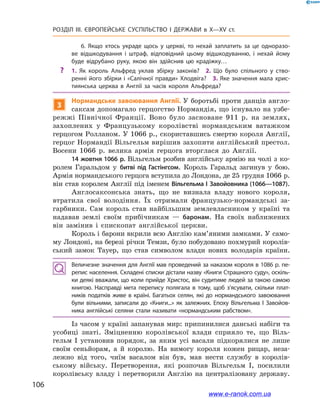 106
Розділ ІІІ. ЄВРОПЕЙСЬКЕ СУСПІЛЬСТВО І  ДЕРЖАВИ в  X—ХV ст.
6. Якщо хтось украде щось у  церкві, то нехай заплатить за це одноразо­
ве відшкодування і  штраф, відповідний цьому відшкодуванню, і  нехай йому
буде відрубано руку, якою він здійснив цю крадіжку…
?? 1.  Як король Альфред уклав збірку законів? 2.  Що було спільного у  ство­
ренні його збірки і «Салічної правди» Хлодвіга? 3. Яке значення мала хрис­
тиянська церква в  Англії за часів короля Альфреда?
3
Нормандське завоювання Англії. У боротьбі проти данців англо-
саксам допомагало герцогство Нормандія, що існувало на узбе-
режжі Північної Франції. Воно було засноване 911  р. на землях,
захоплених у  Французькому королівстві нормандським ватажком
герцогом Ролланом. У 1066 р., скориставшись смертю короля Англії,
герцог Нормандії Вільгельм вирішив захопити англійський престол.
Восени 1066  р. велика армія герцога вторглася до Англії.
14 жовтня 1066 р. Вільгельм розбив англійську армію на чолі з  ко-
ролем Гаральдом у  битві під Гастінгсом. Король Гаральд загинув у  бою.
Армія нормандського герцога вступила до Лондона, де 25 грудня 1066 р.
він став королем Англії під іменем Вільгельма І Завойовника (1066—1087).
Англосаксонська знать, що не визнала владу нового короля,
втратила свої володіння. Їх отримали французько-нормандські за-
гарбники. Сам король став найбільшим землевласником у  країні та
надавав землі своїм прибічникам  — баронам. На своїх наближених
він замінив і  єпископат англійської церкви.
Король і барони вкрили всю Англію кам’яними замками. У само-
му Лондоні, на березі річки Темзи, було побудовано похмурий королів-
ський замок Тауер, що став символом влади нових володарів країни.
Величезне значення для Англії мав проведений за наказом короля в 1086 р. пе­
репис населення. Складені списки дістали назву «Книги Страшного суду», оскіль­
ки деякі вважали, що коли прийде Христос, він судитиме людей за такою самою
книгою. Насправді мета перепису полягала в  тому, щоб з’ясувати, скільки плат­
ників податків живе в  країні. Багатьох селян, які до нормандського завоювання
були вільними, записали до «Книги...» як залежних. Епоху Вільгельма І  Завойов­
ника англійські селяни стали називати «нормандським рабством».
Із часом у країні запанував мир: припинилися данські набіги та
усобиці знаті. Зміцненню королівської влади сприяло те, що Віль-
гельм I  установив порядок, за яким усі васали підкорялися не лише
своїм сеньйорам, а  й королю. На вимогу короля кожен рицар, неза-
лежно від того, чиїм васалом він був, мав нести службу в  королів-
ському війську. Перетворення, які розпочав Вільгельм І, посилили
королівську владу і  перетворили Англію на централізовану державу.
www.e-ranok.com.ua
 