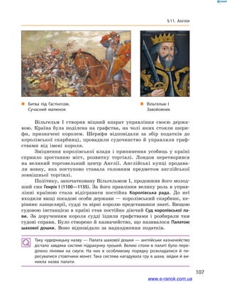 107
§ 11. Англія
Вільгельм І  створив міцний апарат управління своєю держа-
вою. Країна була поділена на графства, на чолі яких стояли шери-
фи, призначені королем. Шерифи відповідали за збір податків до
королівської скарбниці, провадили судочинство й  управляли граф-
ствами від імені короля.
Зміцнення королівської влади і  припинення усобиць у  країні
сприяло зростанню міст, розвитку торгівлі. Лондон перетворився
на великий торговельний центр Англії. Англійські купці продава-
ли вовну, яка поступово ставала головним предметом англійської
зовнішньої торгівлі.
Політику, започатковану Вільгельмом І, продовжив його молод-
ший син Генріх І (1100—1135). За його правління велику роль в управ-
лінні країною стала відігравати постійна Королівська рада. До неї
входили вищі посадові особи держави — королівський скарбник, ке-
рівник канцелярії, судді та вірні королю представники знаті. Вищою
судовою інстанцією в  країні став постійно діючий Суд королівської ла-
ви. За дорученням короля судді їздили графствами і  розбирали там
судові справи. Було створено й казначейство, що називалося Палатою
шахової дошки. Воно відповідало за надходження податків.
Таку чудернацьку назву — Палата шахової дошки — англійське казначейство
дістало завдяки системі підрахунку грошей. Великі столи в палаті було пере­
ділено лініями на смуги. На них в  особливому порядку розкладалися й  пе­
ресувалися стовпчики монет. Така система нагадувала гру в шахи, звідки й ви­
никла назва палати.
„„ Вільгельм І
Завойовник
„„ Битва під Гастінгсом.
Сучасний малюнок
www.e-ranok.com.ua
 