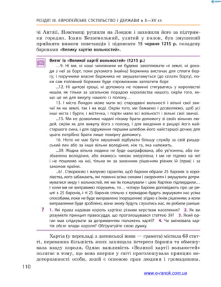 110
Розділ ІІІ. ЄВРОПЕЙСЬКЕ СУСПІЛЬСТВО І  ДЕРЖАВИ в  X—ХV ст.
чі Англії. Повстанці рушили на Лондон і  захопили його за підтрим-
ки городян. Іоанн Безземельний, узятий у  полон, був змушений
прийняти вимоги повстанців і  підписати 15  червня 1215  р. складену
баронами «Велику хартію вольностей».
Витяг із «Великої хартії вольностей» (1215  р.)
…9. Ні ми, ні наші чиновники не будемо захоплювати ні землі, ні дохо­
ди з  неї за борг, поки рухомого (майна) боржника вистачає для сплати бор­
гу; і  поручники власне боржника не змушуватимуться (до сплати боргу), по­
ки сам головний боржник буде спроможним заплатити борг.
...12. Ні щитові гроші, ні допомога не повинні стягуватись у  королівстві
нашім, як тільки за загальною порадою королівства нашого, окрім того, як­
що це не для викупу нашого із полону…
13. І місто Лондон може мати всі стародавні вольності і  вільні свої зви­
чаї як на землі, так і  на воді. Окрім того, ми бажаємо і  дозволяємо, щоб усі
інші міста і  бурги, і  містечка, і  порти мали всі вольності і  вільні свої звичаї.
...15. Ми не дозволимо надалі нікому брати допомогу зі своїх вільних лю­
дей, окрім як для викупу його з  полону, і  для введення в  рицарі його най­
старшого сина, і для одруження першим шлюбом його найстаршої дочки; для
цього потрібно брати лише помірну допомогу.
16. Ніхто не має бути змушений відбувати більшу службу за свій рицар­
ський лен або за інше вільне володіння, ніж та, яка належить.
...39. Жодна вільна людина не буде оштрафована, або ув’язнена, або по­
збавлена володіння, або якимось чином знедолена, і  ми не підемо на неї
і  не пошлемо на неї, тільки як за законним рішенням рівних їй (прав) і  за
законом країни.
...61. Створюємо і  жалуємо гарантію, щоб барони обрали 25  баронів із коро­
лівства, кого забажають, які повинні всіма силами і охороняти і змушувати дотри­
муватися миру і  вольностей, які ми їм пожалували і  цією Хартією підтвердили…
І  коли ми не виправимо порушень, то… чотири барони доповідають про це ре­
шті з  25  баронів, і  ті 25  баронів спільно з  громадою будуть змушувати нас усіма
способами, поки не буде виправлено (порушення) згідно з їхнім рішенням; а коли
виправлення буде зроблено, вони знову будуть слухатись нас, як робили раніше.
?? 1.  Які права надавав король хартією різним верствам населення? 2.  Як ви
розумієте принцип правосуддя, що проголошувався статтею 39? 3. Який ор­
ган мав слідкувати за дотриманням положень хартії? 4.  Чи змінювала хар­
тія обсяг влади короля? Обґрунтуйте свою думку.
Хартія (у перекладі з латинської мови — грамота) містила 63 стат-
ті, переважна більшість яких захищала інтереси баронів та обмежу­
вала владу короля. Однак важливість «Великої хартії вольностей»
полягає в  тому, що вона вперше у світі проголошувала принцип не-
доторканності особи, який є основою прав людини і громадянина.
www.e-ranok.com.ua
 