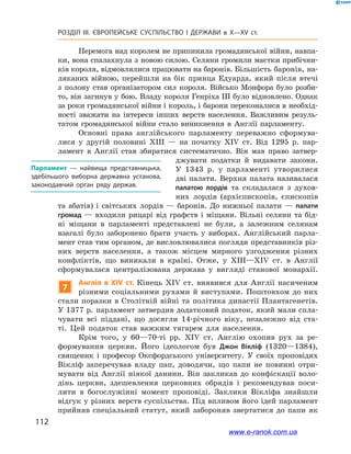 112
Розділ ІІІ. ЄВРОПЕЙСЬКЕ СУСПІЛЬСТВО І  ДЕРЖАВИ в  X—ХV ст.
Перемога над королем не припинила громадянської війни, навпа-
ки, вона спалахнула з новою силою. Селяни громили маєтки прибічни-
ків короля, відмовлялися працювати на баронів. Більшість баронів, на-
ляканих війною, перейшли на бік принца Едуарда, який після втечі
з  полону став організатором сил короля. Військо Монфора було розби-
то, він загинув у бою. Владу короля Генріха ІІІ було відновлено. Однак
за роки громадянської війни і король, і барони переконалися в необхід-
ності зважати на інтереси інших верств населення. Важливим резуль-
татом громадянської війни стало виникнення в  Англії парламенту.
Основні права англійського парламенту переважно сформува-
лися у  другій половині XIII  — на початку XIV ст. Від 1295  р. пар-
ламент в  Англії став збиратися систематично. Він мав право затвер-
джувати податки й  видавати закони.
У  1343  р. у парламенті утворилися
дві палати. Верхня палата називалася
палатою лордів та  складалася з  духов­
них лордів (архієпископів, єпископів
та абатів) і  світських лордів  — баронів. До нижньої палати  — палати
громад — входили рицарі від графств і міщани. Вільні селяни та бід-
ні міщани в  парламенті представлені не були, а  залежним селянам
взагалі було заборонено брати участь у  виборах. Англійський парла-
мент став тим органом, де висловлювалися погляди представників різ-
них верств населення, а  також місцем мирного узгодження різних
конфліктів, що виникали в  країні. Отже, у  XIII—XIV ст. в  Англії
сформувалася централізована держава у  вигляді станової монархії.
7
Англія в  XIV ст. Кінець XIV ст. виявився для Англії насиченим
різними соціальними рухами й  виступами. Поштовхом до них
стали поразки в Столітній війні та політика династії Плантагенетів.
У 1377 р. парламент затвердив додатковий податок, який мали спла-
чувати всі піддані, що досягли 14-річного віку, незалежно від ста-
ті. Цей податок став важким тягарем для населення.
Крім того, у  60—70-ті рр. XIV ст. Англію охопив рух за ре-
формування церкви. Його ідеологом був Джон Вікліф (1320—1384),
священик і  професор Оксфордського університету. У  своїх проповідях
Вікліф заперечував владу пап, доводячи, що папи не повинні отри-
мувати від Англії ніякої данини. Він закликав до конфіскації воло-
дінь церкви, здешевлення церковних обрядів і  рекомендував поси-
лити в  богослужінні момент проповіді. Заклики Вікліфа знайшли
відгук у різних верств суспільства. Під впливом його ідей парламент
прийняв спеціальний статут, який забороняв звертатися до папи як
Парламент  — найвища представницька,
здебільшого виборна державна установа,
законодавчий орган ряду держав.
www.e-ranok.com.ua
 