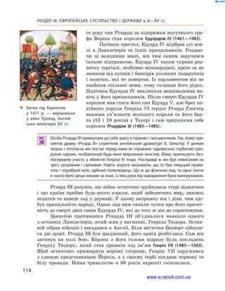 114
Розділ ІІІ. ЄВРОПЕЙСЬКЕ СУСПІЛЬСТВО І  ДЕРЖАВИ в  X—ХV ст.
го року син Річарда за підтримки могутнього гра-
фа Воріка став королем Едуардом IV (1461—1483).
Посівши престол, Едуард IV відібрав усі зем-
лі в  Ланкастерів та їхніх прихильників. Роздаю-
чи ці володіння знаті, він тим самим заручився
їхньою підтримкою. Едуард IV також сприяв роз-
витку торгівлі, особливо міжнародної, проте за це
вимагав від купців і банкірів усіляких подарунків
і  позичок, які не повертав. Із парламентом він не
знайшов спільної мови, тому скликав його рідко.
Політика Едуарда IV викликала невдоволення на-
віть у його прихильників. Після смерті Едуарда IV
королем мав стати його син Едуард V, але брат по-
кійного короля Генріха VI герцог Річард Глостер
наказав ув’язнити молодого короля та його бра-
та (13  і  10  років) у  Тауері і  сам проголосив себе
королем Річардом  III (1483—1485).
 Особа Річарда III привертала до себе увагу істориків і письменників. Так, йому при­
святив драму «Річард III» славетний англійський драматург В.  Шекспір. У  деяких
творах і літописах він постає перед нами як справжнє чудовисько: горбатий сухо­
рукий карлик, позбавлений будь-яких моральних якостей. Йому приписують без­
посередню участь у  вбивстві Генріха IV тощо. Насправді ж  він був невисоким на
зріст, розумним і  сміливим. Навіть вороги визнавали, що то був тямущий прави­
тель і хоробрий воїн, здібний полководець. Що ж до фізичних вад, то одне плече
в нього було дещо вищим за інше, а ліва рука від народження була малорухомою.
Річард III розумів, що війна остаточно зруйнувала старі відносини
і  що країна прийме будь-якого короля, який забезпечить мир, знизить
податки та  наведе лад у  державі. У  цьому напрямку він і  діяв, чим здо-
був прихильність народу. Однак над ним тяжіли чутки про його причет-
ність до смерті двох синів Едуарда IV, які до того ж він не спростовував.
Зрештою противники Річарда ІІІ об’єдналися навколо одного
з останніх Ланкастерів, який жив у вигнанні, Генріха Тюдора. Остан-
ній зібрав військо і висадився в Англії. Біля містечка Босворт зійшли-
ся дві армії. Річард III був зраджений, його армія розбіглася. Сам він
загинув на полі бою. Корона з  його голови відразу була покладена
Генріху Тюдору, який став правити під ім’ям Генріх VII (1485—1503).
Щоб остаточно примирити ворожі сторони, Генріх VII одружився
з  єдиною представницею Йорків, а  у  своєму гербі поєднав червону та
білу троянди. Війна тривалістю в  30  років нарешті скінчилася.
„„ Битва під Барнетом
у 1471 р. — вирішальна
у війні Троянд. Англій­
ська мініатюра XV  ст.
www.e-ranok.com.ua
 