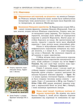 116
Розділ ІІІ. ЄВРОПЕЙСЬКЕ СУСПІЛЬСТВО І  ДЕРЖАВИ в  X—ХV ст.
§ 12. Німеччина

Опрацювавши цей параграф, ви дізнаєтесь: як виникла Священ-
на Римська імперія німецької нації; якими були наймогутніші
імператори; чому розпочалася і які наслідки мала боротьба пап
та імператорів; як виникла Швейцарія.
1
Виникнення Німецького королівства. За Верденською угодою 843 р.
«землі східних франків» отримав Людовік Німецький. Саме на
цих землях згодом постало Німецьке королівство. Спершу воно ма-
ло нагадувало єдину державу. Тут існувало п’ять
герцогств, володарі яких майже не підкорялися
королям із династії Каролінгів. Знатні роди по-
стійно боролися за владу. Це протистояння фе-
одалів, герцогів і  королів часто мало збройний
характер і  тому дістало назву міжусобних війн.
Разом із міжусобними війнами землі Схід-
нофранкського королівства потерпали від напа-
дів вікінгів, а з кінця Х ст.  — угрів (мадярів),
що осіли в Паннонії. Це спонукало герцогів до
об’єднання в  єдине королівство.
У 919 р. місцева знать проголосила королем
Східнофранкського королівства саксонського гер-
цога, який увійшов в історію під ім’ям Генріх  І
Птахолов. Від цієї події бере початок нова євро-
пейська держава  — Німецьке королівство.
Генріх I  посилив владу і  поклав край по-
стійним чварам і суперечкам німецької знаті. Для
боротьби проти угорців і  захисту населення він
наказав будувати невеликі фортеці  — бурги. Як
і  в інших країнах тогочасної Європи, у  Німеччи-
ні було створено численну важку кінноту  — ри-
царів. Саме з  її допомогою в  955  р. син Генріха  I
Оттон  I (936—973) завдав нищівної поразки угор-
цям у  вирішальній битві на річці Лех у  Баварії,
і  вони назавжди припинили напади.
2
Поява нової імперії. Італійська політика ні-
мецьких імператорів. На відміну від свого
батька Генріха I, який після обрання королем
відмовився від коронації та помазання на цар-
„„ Генріху підносять коро­
лівський вінець. Худож­
ник Г. Фогель
„„ Битва Генріха І з уграми.
Фрагмент мініатюри ХІІІ  ст.
www.e-ranok.com.ua
 