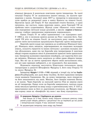 118
Розділ ІІІ. ЄВРОПЕЙСЬКЕ СУСПІЛЬСТВО І  ДЕРЖАВИ в  X—ХV ст.
німецькі феодали й  розпочали повстання проти імператора. За такої
ситуації Генріху IV не залишилося іншого виходу, як шукати при-
мирення з  папою. Холодної зими 1077  р. імператор із невеликим по-
чтом прибув до резиденції папи в  замку Каносса на півночі Італії.
Протягом трьох діб Генріх  IV був змушений стояти босоніж, в  одязі
грішника, що кається, перед воротами замку, доки Григорій  VII не
пробачив свого супротивника. Відтоді слово «Каносса» стало симво-
лом підкорення світської влади духовній, а вислів «ходіння в Каноссу»
означає глибоке приниження переможцем переможеного.
Однак Генріх IV не забув приниження і  не підкорився папі.
У 1084 р. він із великою армією рушив на Рим і захопив його. Гри-
горій VII втік на південь Італії, де наступного року помер, запові-
даючи своїм наступникам продовжувати боротьбу проти імператорів.
Боротьба проти влади пап призвела до ослаблення Німецької імпе-
рії. Німецька знать зміцніла, перетворившись на спадкових володарів
земель, кількість герцогств та інших світських і духовних володінь зна-
чно збільшилася, адже під час боротьби між імператорами й  папством
обидві сторони надавали землі й різноманітні привілеї своїм прихильни-
кам. Імператор залишився верховним сеньйором, але характер його вла-
ди змінився. Німецька знать закріпила за собою право обирати імпера-
тора. Він міг ще за життя примусити обрати своїм наступником сина,
але все одно принцип виборності, а  не спадковості, був важливим.
Відновити втрачену могутність Німеччини поталанило трьом
імператорам із династії Штауфенів: Фрідріху I, його сину Генріху VI
та онуку Фрідріху II.
Імператор Фрідріх I  (1155—1190) відомий в  історії під ім’ям Барба-
росса (Рудобородий), яке дали йому італійці. За його правління імперію
стали називати Священною. Це, на думку імператора, мало підкресли-
ти його незалежність від папи. Мовляв, його імперія освячена Богом,
а  не папою. Через боротьбу за папський престол Рим не звертав уваги
на дії імператора. Однак коли ця боротьба завершилася, папська влада
знову висунула претензії на вищу владу в християнському світі. У 1157 р.
представники папи за його ж  дорученням оголосили, що Фрідріх отри-
мав корону лише як «бенефіцій» від папи і  має йому підкорятися.
Зі звернення Фрідріха І  Барбаросси до римлян
Рим більше не в  Римі. Хочете знову побачити колишню римську славу,
умілий устрій таборів, доблесть і дисципліну? Усе це перейшло до нас разом
з  імператорською владою. Я  ваш законний господар.
?? Як аргументував імператор свою владу над Римом?
www.e-ranok.com.ua
 