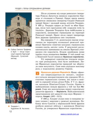 12
РОЗДІЛ І. ПЕРШІ СЕРЕДНЬОВІЧНІ ДЕРЖАВИ﻿
Після усунення від влади римського імпера-
тора Ромула Августула виникло королівство Одо-
акра зі столицею в  Равенні. Однак проти нового
правителя змовилися імператор Східної Римської
імперії Зенон і  молодий вождь остготів Теодоріх.
У  493  р. Теодоріх вдерся до Італії та вбив Одоа-
кра, після чого проголосив себе «королем готів та
італіків». Держава Теодоріха була найбільшим із
королівств, заснованих германцями на території
Римської імперії. Проте після смерті імператора
його держава припинила своє існування.
Від середини V ст. розпочалося масове втор-
гнення на територію колишньої римської про-
вінції Британія північно-західних германських
племен саксів, англів і  ютів. У  результаті англо-
саксонського завоювання на землях Британії утво-
рилися сім королівств. Згодом завойована ними
країна стала називатися Англією. У той самий час
у Північній Галлії виникло Франкське королівство.
Усі варварські королівства існували недов-
го: одні розпадалися, інші були завойовані. Ли-
ше Франкське королівство тривалий час зберіга-
ло свою могутність. Саме воно відіграло важливу
роль у  подальшому розвитку Європи.
3
Франкська держава Меровінгів. Назву «фран-
ки» (перекладається як «вільні», «відваж-
ні») почали використовувати від середини ІІІ ст.
стосовно германських племен, які жили в  ниж-
ній та середній течіях річки Рейн. У V ст. фран-
ки захопили Північно-Східну Галлію. Одним із
найвідоміших вождів франків у  той час був Ме-
ровей. Саме він започаткував першу королівську
династію франків — Меровінгів. Найславетнішим
представником цієї династії став онук Меровея —
король Хлодвіг (481—511).
У 486 р. Хлодвіг уклав союз із вождями ін-
ших племен і  вирушив у  римські володіння. По-
близу міста Суассон у  вирішальній битві франки
розбили римські війська і  завоювали Північну
Галлію, де утворилося Франкське королівство.
„„ Теодоріх I.
Художник Ф. Кастелло
„„ Собор Святого Трофима
в Арлі — місце коро­
нації королів Бургундії
(Франція). Сучасний
вигляд
www.e-ranok.com.ua
 