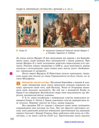 120
Розділ ІІІ. ЄВРОПЕЙСЬКЕ СУСПІЛЬСТВО І  ДЕРЖАВИ в  X—ХV ст.
До кінця життя Фрідріх II був відлученим від церкви і  вів боротьбу
проти папи, який називав його антихристом і  сином диявола. При
цьому Фрідріх II у своїх володіннях жорстоко переслідував усіх єре-
тиків. Раптова смерть імператора в  1250  р. дала можливість церкві
зітхнути з  полегшенням, адже кожен день життя цього «безбожни-
ка» зменшував її авторитет.
Після смерті Фрідріха ІІ Німеччина почала занепадати, імпер-
ська влада вже ніколи до кінця Середньовіччя не була такою, як за
часів Штауфенів.
3
Німецький «наступ на Схід». Поглинені боротьбою з папами й кня-
зями імператори мало уваги приділяли східним кордонам ім-
перії, прагнучи лише того, щоб Польща, Чехія та Угорщина визна-
вали свою васальну залежність. На той час у  межиріччі Ельби та
Одера й на узбережжі Балтійського моря свою незалежність ще збе-
рігали західнослов’янські племена.
У  X ст. землі полабських і  поморських сло­в’ян намагалися за-
воювати Генріх I і Оттон I. Однак повстання слов’ян перекреслило їх-
ні зусилля. Перший «наступ на Схід» зазнав поразки.
Від середини XII ст. церква і  німецькі князі знову починають
спрямовувати свої погляди на Схід. Під час Другого хрестового по-
ходу папа римський дозволив німецьким хрестоносцям під проводом
герцога Саксонії і Баварії Генріха Лева здійснити свій похід не в Па-
лестину, а  на землі слов’ян (1147  р.). Хрестоносцям легко вдалося
і
„„ Генріх VI „„ Імператор Священної Римської імперії Фрідріх ІІ
у Палермо. Художник А. Рамберг
www.e-ranok.com.ua
 