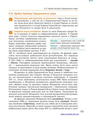 125
§ 13. Країни басейну Середземного моря
§ 13. Країни басейну Середземного моря

Опрацювавши цей параграф, ви дізнаєтесь: чому в Італії існува-
ли республіки, у  той час як у  Середньовічній Європі їх не бу-
ло; якою була роль Папської області в історії Європи та Італії;
чим відзначилося в історії Європи Сицилійське королівство; що
таке Реконкіста та якими були її результати.
1
Італійські міські республіки. Італія за часів Римської імперії бу-
ла її центром та одним із найрозвиненіших районів. У  Середні
віки саме з  Італії почалося відродження міського життя у  Європі.
Однак постійне перебування під вла-
дою іноземних завойовників (ланго-
барди, візантійці, франки, араби, нор-
мани, німецькі імператори) зумовило
те, що італійські міста вважали за кра-
ще жити самостійним життям. У XI—
XII ст. італійські міста перетворилися на комуни. За формою прав-
ління міста-комуни здебільшого були республіками. Тут вирувало
бурхливе політичне життя: різні угруповання боролися за владу.
У  XII—XIII ст. найвпливовішими були два угруповання  — гвельфи
і  гібеліни. Гвельфами називали прихильників імператора, гібеліна-
ми  — прихильників римських пап. Проте кожне місто мало власні
інтереси та відстоювало їх будь-якими засобами. Наймогутнішими то-
гочасними містами-державами були Флоренція, Венеція і  Генуя.
Флоренція за доби Середньовіччя була одним із найбільш еко-
номічно розвинених міст Європи. Основу її багатства становило сук-
но, що виготовлялося у  великих суконних майстернях. У  середині
XIV ст. таких майстерень налічувалося понад 200. Крім суконного
виробництва, у  Флоренції розвивалося виробництво шовкових тка-
нин, обробка хутра та ювелірна справа. Флоренція також була най-
більшим центром торговельно-лихварських і  банківських операцій.
Розташовані поряд із Римом флорентійські банки стали обслуговува-
ти фінансові операції римських пап по всій Європі. Свідченням фі-
нансової могутності Флоренції став золотий флорентійський флорин,
який широко використовувався в  міжнародній торгівлі.
За формою правління Флоренція була республікою. Згідно з кон-
ституцією 1293  р., верховним органом влади була сеньйорія. Очолю-
вав сеньйорію гонфалоньєр, який під час війни ще й командував місь-
ким ополченням. Боротьбу за вищі посади в республіці вели декілька
найбагатших родин міста. Від кінця XIV ст. найбільший вплив у  місті
Гвельфи  — прихильники пап у  їхній бо­
ротьбі проти німецьких імператорів.
Гібеліни — прихильники німецьких імпе­
раторів у  їхній боротьбі проти пап.
www.e-ranok.com.ua
 