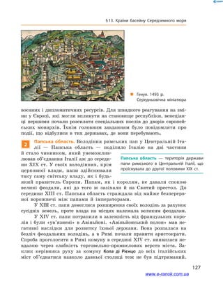 127
§ 13. Країни басейну Середземного моря
воєнних і дипломатичних ресурсів. Для швидкого реагування на змі-
ни у Європі, які могли вплинути на становище республіки, венеціан-
ці першими почали розсилати спеціальних послів до дворів європей-
ських монархів. Їхнім головним завданням було повідомляти про
події, що відбулися в  тих державах, де вони перебувають.
2
Папська область. Володіння римських пап у Центральній Іта-
лії  — Папська область  — поділило Італію на дві частини
й стало чинником, який унеможлив-
лював об’єднання Італії аж до середи-
ни XIХ ст. У своїх володіннях, крім
церковної влади, папи здійснювали
таку саму світську владу, як і  будь-
який правитель Європи. Папам, як і  королям, не давали спокою
великі феодали, які до того ж  зазіхали й  на Святий престол. До
середини XIII ст. Папська область страждала від майже безперерв-
ної ворожнечі між папами й  імператорами.
У XIII ст. папи домоглися розширення своїх володінь за рахунок
сусідніх земель, проте влада на місцях належала великим феодалам.
У XIV ст. папи потрапили в залежність від французьких коро-
лів і  були «ув’язнені» в  Авіньйоні. «Авіньйонський полон» мав не-
гативні наслідки для розвитку їхньої держави. Вона розпалася на
безліч феодальних володінь, а  в Римі почали правити аристократи.
Спроба проголосити в Римі комуну в середині XIV ст. виявилася не-
вдалою через слабкість торговельно-промислових верств міста. За-
клик керівника руху за комуну Кола ді Рієнцо до всіх італійських
міст об’єднатися навколо давньої столиці теж не був підтриманий.
Папська область  — територія держави
папи римського в  Центральній Італії, що
проіснувала до другої половини XIХ ст.
„„ Генуя. 1493 р.
Середньовічна мініатюра
www.e-ranok.com.ua
 