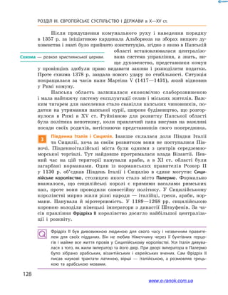 128
Розділ ІІІ. ЄВРОПЕЙСЬКЕ СУСПІЛЬСТВО І  ДЕРЖАВИ в  X—ХV ст.
Після придушення комунального руху і  наведення порядку
в  1357  р. за ініціативою кардинала Альборноза на зборах вищого ду-
ховенства і знаті було прийнято конституцію, згідно з якою в Папській
області встановлювалася централізо-
вана система управління, а  знать, ви-
ще духовенство, представники комун
у  провінціях здобули право видавати закони і  розподіляти податки.
Проте схизма 1378  р. завдала нового удару по стабільності. Ситуація
покращилася за часів папи Мартіна  V (1417—1431), який відновив
у  Римі комуну.
Папська область залишалася економічно слаборозвиненою
і мала найтяжчу систему експлуатації селян і міських жителів. Важ-
ким тягарем для населення стало свавілля папських чиновників, по-
датки на утримання папської курії, широке будівництво, що розгор-
нулося в  Римі в  XV ст. Руйнівною для розвитку Папської області
була політика непотизму, коли правлячий папа висував на важливі
посади своїх родичів, витісняючи представників свого попередника.
3
Південна Італія і  Сицилія. Інакше склалася доля Півдня Італії
та Сицилії, хоча за своїм розвитком вони не поступалися Пів-
ночі. Південноіталійські міста були одними з  центрів середземно-
морської торгівлі. Тут найдовше протрималася влада Візантії. Пев-
ний час на цій території панували араби, а  в  XI ст. області були
загарбані норманами. Один із норманських правителів Рожер  ІІ
у  1130  р. об’єднав Південь Італії і  Сицилію в  єдине могутнє Сици-
лійське королівство, столицею якого стало місто Палермо. Формально
вважалося, що сицилійські королі є  прямими васалами римських
пап, проте вони проводили самостійну політику. У  Сицилійському
королівстві мирно жили різні народи — італійці, греки, араби, нор-
мани. Панувала й  віротерпимість. У  1189—1268  рр. сицилійською
короною володіли німецькі імператори з династії Штауфенів. За ча-
сів правління Фрідріха ІІ королівство досягло найбільшої централіза-
ції і  розквіту.
Фрідріх II був дивовижною людиною для свого часу і  незвичним правите­
лем для своїх підданих. Він не любив Німеччину через її бунтівних герцо­
гів і  майже все життя провів у  Сицилійському королівстві. Уся Італія дивува­
лася з того, як жили імператор та його двір. При дворі імператора в Палермо
було зібрано арабських, візантійських і  єврейських вчених. Сам Фрідріх II
писав наукові трактати латиною, вірші  — італійською, а  розмовляв грець­
кою та арабською мовами.
Схизма  — розкол християнської церкви.
www.e-ranok.com.ua
 
