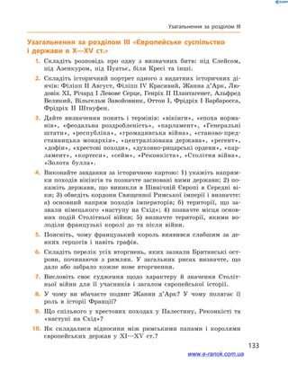 133
Узагальнення за розділом III
Узагальнення за розділом III «Європейське суспільство
і  держави в  X—XV ст.»
	1.	Складіть розповідь про одну з  визначних битв: під Слейсом,
під Азенкуром, під Пуатьє, біля Кресі та інші.
	2.	Складіть історичний портрет одного з  видатних історичних ді-
ячів: Філіпп II Август, Філіпп IV Красивий, Жанна д’Арк, Лю-
довік XI, Річард I Левове Серце, Генріх II Плантагенет, Альфред
Великий, Вільгельм Завойовник, Оттон I, Фрідріх I Барбаросса,
Фрідріх II Штауфен.
	3.	Дайте визначення понять і  термінів: «вікінги», «епоха норма-
нів», «феодальна роздробленість», «парламент», «Генеральні
штати», «республіка», «громадянська війна», «станово-пред-
ставницька монархія», «централізована держава», «регент»,
«дофін», «хрестові походи», «духовно-рицарські ордени», «пар-
ламент», «кортеси», «сейм», «Реконкіста», «Столітня війна»,
«Золота булла».
	4.	Виконайте завдання за історичною картою: 1) укажіть напрям-
ки походів вікінгів та позначте засновані ними держави; 2) по-
кажіть держави, що виникли в  Північній Європі в  Середні ві-
ки; 3) обведіть кордони Священної Римської імперії і визначте:
а)  основний напрям походів імператорів; б)  території, що за-
знали німецького «наступу на Схід»; 4) позначте місця основ­
них подій Столітньої війни; 5)  визначте території, якими во-
лоділи французькі королі до та після війни.
	5.	Поясніть, чому французький король виявився слабшим за де-
яких герцогів і  навіть графів.
	6.	Складіть перелік усіх вторгнень, яких зазнали Британські ост-
рови, починаючи з  римлян. У  загальних рисах визначте, що
дало або забрало кожне нове вторгнення.
	7.	Висловіть своє судження щодо характеру й  значення Століт-
ньої війни для її учасників і  загалом європейської історії.
	8.	У чому ви вбачаєте подвиг Жанни д’Арк? У чому полягає її
роль в  історії Франції?
	9.	Що спільного у  хрестових походах у  Палестину, Реконкісті та
«наступі на Схід»?
	10.	 Як складалися відносини між римськими папами і  королями
європейських держав у  XI—XV ст.?
www.e-ranok.com.ua
 