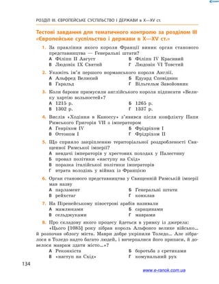 134
Розділ ІІІ. ЄВРОПЕЙСЬКЕ СУСПІЛЬСТВО І  ДЕРЖАВИ в  X—ХV ст.
Тестові завдання для тематичного контролю за розділом III
«Європейське суспільство і  держави в  X—XV ст.»
	1.	 За правління якого короля Франції виник орган станового
представництва  — Генеральні штати?
А	 Філіпп II Август	Б	 Філіпп IV Красивий
В	 Людовік IX Святий	Г	 Людовік VI Товстий
	2.	Укажіть ім’я першого норманського короля Англії.
А	 Альфред Великий	Б	 Едуард Сповідник
В	 Гаральд	Г	 Вільгельм Завойовник
	3.	Коли барони примусили англійського короля підписати «Вели-
ку хартію вольностей»?
А	 1215 р.	Б	 1265 р.
В	 1302 р.	Г	 1337 р.
	4.	Вислів «Ходіння в  Каноссу» з’явився після конфлікту Папи
Римського Григорія VII з  імператором
А	 Генріхом IV	Б	 Фрідріхом I
В	 Оттоном I	Г	 Фрідріхом II
	5.	Що сприяло закріпленню територіальної роздробленості Свя-
щенної Римської імперії?
А	 невдачі імператорів у  хрестових походах у  Палестину
Б	 провал політики «наступу на Схід»
В	 поразка італійської політики імператорів
Г	 втрата володінь у  війнах із Францією
	6.	Орган станового представництва у Священній Римській імперії
мав назву
А	 парламент	Б	 Генеральні штати
В	 рейхстаг	Г	 конклав
	7.	На Піренейському півострові арабів називали
A	 мамлюками	Б	 сарацинами
B	 сельджуками	Г	 маврами
	8.	Про складову якого процесу йдеться в  уривку із джерела:
«Цього [1085] року зібрав король Альфонсо велике військо…
й  розпочав облогу міста. Маври добре укріпили Толедо… Але зібра-
лося в Толедо надто багато людей, і вичерпалися його припаси, й до-
велося маврам здати місто…»?
А	 Реконкіста	Б	 боротьба з  єретиками
В	 «наступ на Схід»	Г	 комунальний рух
www.e-ranok.com.ua
 