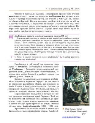 137
§ 14. Християнська церква у  XII—XV ст.
„„ П’єр Вальдо. Статуя
в  місті Вормс (Німеччина)
Однією з  найбільш відомих і  поширених єресей було вчення
катарів («чистих»), яких ще називали альбігойцями (за назвою міста
Альбі — центру поширення єресі). Це вчення у XII—XIII ст. охопи-
ло південь Франції. Катари навчали, що Земля й порядки на ній не
є  божим творінням, а  породжені дияволом; людина лише тоді змо-
же врятувати свою душу, коли розірве зв’язки із земним світом. Ка-
тари вели суворий спосіб життя і  заради своєї віри готові були на
все, навіть прийняти мученицьку смерть.
Альбігойська єресь (з анонімного джерела початку XIII ст.)
Група єретиків, що живуть у наших краях, вірять і мають сміливість ствер­
джувати, що існують два божества: перше — добрий Бог і друге — дивне бо­
жество… вони заявляють, що світ і  все, що в  ньому відчутне на дотик, ство­
рено злим богом. Вони відкидають хрещення дітей, тому що в  них немає
віри, і, цитуючи Євангеліє, кажуть, що той, у  кого немає віри, буде засудже­
ний. Вони не вірять у воскресіння плоті… Вони називають обряди католиць­
кої церкви порожніми і  безглуздими, тому що, говорять вони, ці вчення від
людей і  не мають опори…
?? 1.  Якими є основні положення вчення альбігойців? 2.  Як автор документа
ставиться до альбігойців?
Приблизно в той самий час виникла інша
єресь  — вальденсів. Легендарний засновник вчен-
ня П’єр Вальдо — багатий купець, зворушений сто-
рінками Біблії, де йшлося про «святу бідність», —
роздав своє майно бідним і  зі своїми учнями став
проповідувати Євангеліє.
Катари та вальденси заперечували необхід-
ність існування церковної ієрархії та закликали
до створення релігійних общин, що існували за
часів Христа і  його учнів-апостолів. Заклик до
створення «бідної церкви» був близький тим, хто
прагнув «дешевої» церкви і незалежності від пап.
Переслідування вальденсів і  катарів не мо-
гло зупинити поширення єресі Європою. Тоді па-
па Інокентій ІІІ закликав усіх християн до хрес-
тового походу проти земель, «заражених єрессю».
Хрестові походи проти єретиків на півдні Франції
дістали назву Альбігойських війн (1209—1229  рр.).
Християнське воїнство вогнем і мечем про-
йшлося багатими провінціями півдня. Альбігой-
www.e-ranok.com.ua
 