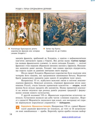 14
РОЗДІЛ І. ПЕРШІ СЕРЕДНЬОВІЧНІ ДЕРЖАВИ﻿
законів франків, зроблений за Хлодвіга, є  однією з  найвизначніших
пам’яток звичаєвого права у  Європі. Він дістав назву «Салічна правда»
(за назвою франкського племені, із якого походив Хлодвіг,  — салічні
франки) і став першим збірником писаних законів у франків. Наказав-
ши записати давні закони, Хлодвіг тим самим прагнув підкреслити,
що король судив за давніми звичаями свого народу.
Після смерті Хлодвіга Франкське королівство було поділене між
чотирма його синами, які продовжили завоювання батька. Водночас
брати намагалися знищити один одного й  загарбати чужі землі.
Наприкінці VІ ст. відбулися важливі зміни в  системі землево-
лодіння франків. Земельні ділянки, отримані франками після заво-
ювання Галлії, стали їхньою приватною власністю  — алодом, який
можна було вільно продати або заповісти. Поява приватної власнос-
ті на землю свідчила про розпад давніх родових традицій і  форму-
вання основи нового суспільства.
У другій половині VII ст. Франкське королівство остаточно за-
непало. Сучасники назвали цю добу часом «лінивих королів». Коро-
лі з династії Меровінгів лишалися при владі, але насправді всі спра-
ви вирішували королівські управителі  — майордоми.
4
Каролінги. Франкська імперія. Наприкінці VII ст. єдиної Франк-
ської держави фактично не існувало, до того ж  їй загрожува-
ли нові завойовники  — араби. Боротьбу проти арабів очолив майор-
„„ Клотильда Бургундська ділить
королівство франків між чотирма
синами Хлодвіга I
„„ Битва під Пуатьє.
Художник Ш. де Стюбен
www.e-ranok.com.ua
 