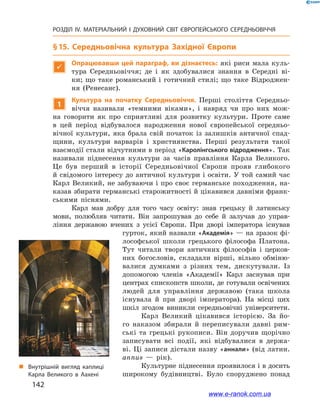 142
РОЗДІЛ IV. МАТЕРІАЛЬНИЙ І  ДУХОВНИЙ СВІТ ЄВРОПЕЙСЬКОГО СЕРЕДНЬОВІЧЧЯ
§ 15. Середньовічна культура Західної Європи

Опрацювавши цей параграф, ви дізнаєтесь: які риси мала куль-
тура Середньовіччя; де і  як здобувалися знання в  Середні ві-
ки; що таке романський і готичний стилі; що таке Відроджен-
ня (Ренесанс).
1
Культура на початку Середньовіччя. Перші століття Середньо-
віччя називали «темними віками», і  навряд чи про них мож-
на говорити як про сприятливі для розвитку культури. Проте саме
в  цей період відбувалося народження нової європейської середньо-
вічної культури, яка брала свій початок із  залишків античної спад-
щини, культури варварів і  християнства. Перші результати такої
взаємодії стали відчутними в період «Каролінгського відродження». Так
називали піднесення культури за часів правління Карла Великого.
Це був перший в  історії Середньовічної Європи прояв глибокого
й свідомого інтересу до античної культури і освіти. У той самий час
Карл Великий, не забуваючи і про своє германське походження, на-
казав збирати германські старожитності й цікавився давніми франк-
ськими піснями.
Карл мав добру для того часу освіту: знав грецьку й  латинську
мови, полюбляв читати. Він запрошував до себе й  залучав до управ-
ління державою вчених з  усієї Європи. При дворі імператора існував
гурток, який назвали «Академія» — на зразок фі-
лософської школи грецького філософа Платона.
Тут читали твори античних філософів і  церков-
них богословів, складали вірші, вільно обміню-
валися думками з  різних тем, дискутували. Із
допомогою членів «Академії» Карл заснував при
центрах єпископств школи, де готували освічених
людей для управління державою (така школа
існувала й  при дворі імператора). На місці цих
шкіл згодом виникли середньовічні університети.
Карл Великий цікавився історією. За йо-
го наказом збирали й  переписували давні рим-
ські та грецькі рукописи. Він доручив щорічно
записувати всі події, які відбувалися в  держа-
ві. Ці записи дістали назву «аннали» (від латин.
annus  — рік).
Культурне піднесення проявилося і в досить
широкому будівництві. Було споруджено понад
„„ Внутрішній вигляд каплиці
Карла Великого в  Аахені
www.e-ranok.com.ua
 