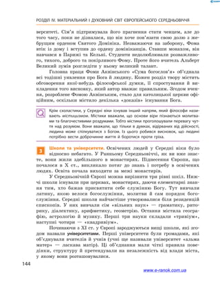 144
РОЗДІЛ IV. МАТЕРІАЛЬНИЙ І  ДУХОВНИЙ СВІТ ЄВРОПЕЙСЬКОГО СЕРЕДНЬОВІЧЧЯ
верситеті. Сім’я підтримувала його прагнення стати ченцем, але до
того часу, поки не дізналася, що він хоче пов’язати свою долю з  же-
брущим орденом Святого Домініка. Незважаючи на заборону, Фома
втік із дому і  вступив до ордену домініканців. Ставши монахом, він
навчався в  Парижі та Кельні. Студенти недолюблювали розважливо-
го, тихого, доброго та покірливого Фому. Проте його вчитель Альберт
Великий зумів розгледіти у  ньому великий талант.
Головна праця Фоми Аквінського «Сума богослов’я» об’єднала
всі тодішні уявлення про Бога й людину. Кожен розділ твору містить
обговорення якої-небудь філософської думки, її спростування й  ви-
кладення того висновку, який автор вважає правильним. Згодом вчен-
ня, розроблене Фомою Аквінським, стало для католицької церкви офі-
ційним, оскільки містило декілька «доказів» існування Бога.
Крім схоластики, у  Середні віки існував інший напрям, який філософи нази­
вають містицизмом. Містики вважали, що основи віри пізнаються молитва­
ми та благочестивими роздумами. Тобто містики проголошували перевагу чут­
тя над розумом. Вони вважали, що тільки в  думках, відірваних від дійсності,
людина може спілкуватися з  Богом. Із цього робився висновок, що людині
потрібно вести доброчинне життя й  боротися проти гріха.
3
Школи та університети. Освічених людей у  Середні віки було
відносно небагато. У  Ранньому Середньовіччі, як ви вже знає-
те, вони жили здебільшого в  монастирях. Піднесення Європи, що
почалося в  X ст., викликало потяг до знань і  потребу в  освічених
людях. Освіта почала виходити за межі монастирів.
У Середньовічній Європі можна вирізнити три рівні шкіл. Ниж-
чі школи існували при церквах, монастирях, даючи елементарні знан­
ня тим, хто бажав присвятити себе служінню Богу. Тут вивчали
латину, якою велося богослужіння, молитви й  сам порядок бого-
служіння. Середні школи найчастіше утворювалися біля резиденцій
єпископів. У  них вивчали сім «вільних наук»  — граматику, рито-
рику, діалектику, арифметику, геометрію. Остання містила геогра-
фію, астрологію й  музику. Перші три науки складали «тривіум»,
наступні чотири  — «квадривіум».
Починаючи з XI ст. у Європі зароджуються вищі школи, які зго-
дом назвали університетами. Перші університети були громадами, які
об’єднували вчителів й  учнів (учні ще називали університет «альма
матер»  — ласкава матір). Ці об’єднання мали чіткі правила пове-
дінки, структуру й  претендували на незалежність від влади міста,
у  якому вони розташовувалися.
www.e-ranok.com.ua
 