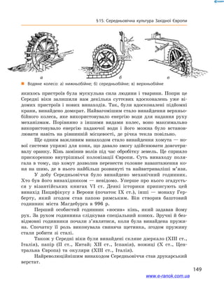 149
§ 15. Середньовічна культура Західної Європи
якихось пристроїв була мускульна сила людини і  тварини. Попри це
Середні віки залишили нам декілька суттєвих вдосконалень уже ві-
домих пристроїв і  нових винаходів. Так, були вдосконалені підйомні
крани, винайдено домкрат. Найвагомішим стало винайдення верхньо-
бійного колеса, яке використовувало енергію води для надання руху
механізмам. Порівняно з  іншими видами колес, воно максимально
використовувало енергію падаючої води і  його можна було встанов-
лювати навіть на рівнинній місцевості, де річка текла повільно.
Ще одним важливим винаходом стало винайдення хомута — но-
вої системи упряжі для коня, що давало змогу здійснювати довготри-
валу оранку. Кінь замінив волів під час обробітку земель. Це сприяло
прискоренню внутрішньої колонізації Європи. Суть винаходу поля-
гала в  тому, що хомут дозволив перенести головне навантаження ко-
ня на шию, де в  нього найбільш розвинуті та найвитриваліші м’язи.
У добу Середньовіччя було винайдено механічний годинник.
Хто був його винахідником — невідомо. Уперше про нього згадуєть-
ся у  візантійських книгах VI ст. Деякі історики приписують цей
винахід Пацифікусу з  Верони (початок IX ст.), інші  — монаху Гер-
берту, який згодом став папою римським. Він створив баштовий
годинник міста Магдебурга в  996 р.
Перший особистий годинник «носив» кінь, який задавав йому
рух. За рухом годинника слідкував спеціальний конюх. Зручні й без-
відмовні годинники почали з’являтися, коли була винайдена пружи-
на. Спочатку її роль виконувала свиняча щетинка, згодом пружину
стали робити зі сталі.
Також у Середні віки були винайдені скляне дзеркало (XIII ст.,
Італія), папір (II ст., Китай; XII ст., Іспанія), ножиці (X ст., Цен-
тральна Європа) та окуляри (XIII ст., Італія).
Найреволюційнішим винаходом Середньовіччя став друкарський
верстат.
	 а	 б	 в
„„ Водяне колесо: а)  нижньобійне; б)  середньобійне; в)  верхньобійне
www.e-ranok.com.ua
 