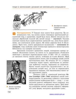 150
РОЗДІЛ IV. МАТЕРІАЛЬНИЙ І  ДУХОВНИЙ СВІТ ЄВРОПЕЙСЬКОГО СЕРЕДНЬОВІЧЧЯ
9
Книгодрукування. У  Середні віки книги були рідкістю. Це по-
яснювалося тим, що кожна книга становила оригінальний ру-
кописний твір, а грамотних людей було мало. Книги писали на спе-
ціально обробленій телячій або овечій шкурі  — пергаменті. Такими
книгами можна було користуватися тривалий час, вони були краси-
вими, але коштували дуже дорого. Не менш дорогою була й  обкла-
динка. Крім того, книги прикрашали малюнками  — книжковими мі-
ніатюрами, тому особливо цінні екземпляри тримали в монастирських
бібліотеках під суворим наглядом.
Зростання кількості грамотних людей, поширення паперу зу-
мовило збільшення попиту на книги та їх здешевлення. З’явилися
майстерні з  масового переписування книг. У  XIV—XV ст. цікавість
до писаного тексту значно зросла, особливо до Слова Божого. Щоб
задовольнити попит, був потрібний новий спосіб
виготовлення книг. На початку XV ст. у  Європі
з’явилися перші книги, виготовлені за допомо-
гою відбитків текстів, вирізаних на дощечках.
Проте такий спосіб був трудомістким і  не за-
довольняв потреб часу, до того ж  переписувачі
працювали швидше, ніж виготовлявся макет та-
кої друкованої книги.
Близько 1445  р. німецький ремісник Йо-
ганн Гутенберг (1399—1468) винайшов спосіб кни-
годрукування. Із металевих кубиків з опуклими
дзеркальними відбитками букв — літер — у спе-
ціальних рамках набирався текст сторінки, яку
потім друкували за допомогою пресу. Цей вина-
хід докорінно змінив систему передачі інформа-
ції: усну форму заступило друковане слово.
„„ Винайдення хомута.
Середньовічний
малюнок
„„ Йоганн Гутенберг.
Гравюра ХVІ ст.
www.e-ranok.com.ua
 