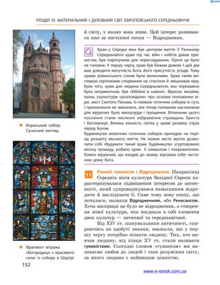 152
РОЗДІЛ IV. МАТЕРІАЛЬНИЙ І  ДУХОВНИЙ СВІТ ЄВРОПЕЙСЬКОГО СЕРЕДНЬОВІЧЧЯ
й  світу, у  якому вона живе. Цей інтерес розвивав-
ся вже за наступної епохи  — Відродження.
Храм у  Середні віки був центром життя. У  Ранньому
Середньовіччі храм під час війн і  набігів давав при­
хисток, був порятунком для переслідуваних. Проте це було
не головне. У першу чергу, храм був Божим домом. І цей дім
мав доводити могутність Бога, його присутність усюди. Тому
храми романського стилю були величними. Храм своїм ви­
глядом скріплював сподівання на спасіння й зміцнював віру.
Крім того, храм для людини Середньовіччя, яка переважно
була неграмотною, був «Біблією в  камені». Фрески, мозаїки,
ікони, скульптури «розповідали» про основні положення ві­
ри, зміст Святого Письма. Із появою готичних соборів їх суть
і призначення не змінилися, але тепер головною настановою
для віруючих було милосердя і  прощення. Втіленням цього
послання стали численні зображення страждань Христа
і  Богоматері. Велика кількість світла у  храмі розвіює страх
перед Богом.
Будівництво величних готичних соборів припадає на  пері­
од розквіту міського життя. Не кожне місто могло дозво­
лити собі збудувати такий храм. Будівництво згуртовувало
міську громаду, робило храм її символом і покровителем.
Кожен віруючий, що входив до храму, відчував себе части­
ною дому Бога.
11
Ранній гуманізм і  Відродження. Наприкінці
Середніх віків культура Західної Європи ха-
рактеризувалася підвищеним інтересом до антич­
ності, який супроводжувався намаганням відро-
дити й  наслідувати її. Саме тому нову епоху, що
почалася, назвали Відродженням, або Ренесансом.
Хоча насправді це було не відродження, а створен-
ня нової культури, яка поєднала в  собі елементи
двох культур  — античної та середньовічної.
Від XIV ст. шанувальники античності, спи-
раючись на здобуті знання, вважали, що у  пер-
шу чергу потрібно пізнати людину. Тих, хто ви-
вчав людину, від кінця ХV ст. стали називати
гуманістами. Сьогодні словом «гуманізм» ми на-
зиваємо любов до людей і  таке розуміння світу,
за якого людина є  найвищою цінністю.
„„ Вормський собор.
Сучасний вигляд
„„ Фрагмент вітража
«Богородиця з красивого
скла» із собору в Шартрі
www.e-ranok.com.ua
 