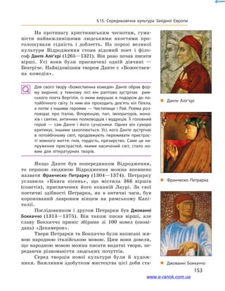153
§ 15. Середньовічна культура Західної Європи
На противагу християнським чеснотам, гума-
ністи найважливішими людськими якостями про-
голошували гідність і  доблесть. На порозі великої
культури Відродження стояв відомий поет і  філо-
соф Данте Аліг’єрі (1265—1321). Він рано почав писати
вірші. Усі вони були присвячені одній дівчині  —
Беатріче. Найвідомішим твором Данте є «Божествен-
на комедія».
Для свого твору «Божественна комедія» Данте обрав фор­
му видіння: у  темному лісі він раптово зустрічає рим­
ського поета Вергілія, із яким вирушає в подорож до по­
тойбічного світу. Із ним він проходить дев’ять кіл Пекла,
а потім з іншими героями — Чистилище і Рай. Поема роз­
повідає про Італію, Флоренцію, пап, імператорів, мона­
хів і святих, античних полководців і мудреців. Її головний
герой  — сам Данте і  його сучасники. Одних він суворо
критикує, іншими захоплюється. Усі, кого Данте зустрічає
в  потойбічному світі, продовжують переживати пристрас­
ті земного життя: гнів, гордість, презирство. Саме це на­
пруження пристрастей, якими насичений світ, стало но­
вим для літературних творів.
Якщо Данте був попередником Відродження,
то першою людиною Відродження можна впевнено
назвати Франческо Петрарку (1304—1374). Петрарку
уславила «Книга пісень», що містила 366  віршів
(сонетів), присвячених його коханій Лаурі. За свої
поетичні здібності Петрарка, як в  античні часи, був
коронований лавровим вінцем на римському Капі-
толії.
Послідовником і  другом Петрарки був Джованні
Боккаччо (1313—1375). Він також писав вірші, але
славу Боккаччо приніс збірник зі 100 новел (опові-
дань) «Декамерон».
Твори Петрарки та Боккаччо були написані жи-
вою народною італійською мовою. Цим вони довели,
що народною мовою можна писати видатні твори, пе-
редаючи різноманіття людських почуттів.
Серед творців нової культури були й  худож-
ники. Важливим здобутком мистецтва цієї доби ста-
„„ Данте Аліг’єрі
„„ Франческо Петрарка
„„ Джованні Боккаччо
www.e-ranok.com.ua
 