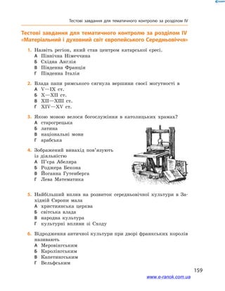 159
Тестові завдання для тематичного контролю за розділом IV
Тестові завдання для тематичного контролю за розділом IV
«Матеріальний і духовний світ європейського Середньовіччя»
	1.	Назвіть регіон, який став центром катарської єресі.
А	 Північна Німеччина
Б	 Східна Англія
В	 Південна Франція
Г	 Південна Італія
	2.	Влада папи римського сягнула вершини своєї могутності в
А	 V—IX ст.
Б	 X—XII ст.
В	 XII—XIII ст.
Г	 XIV—XV ст.
	3.	Якою мовою велося богослужіння в  католицьких храмах?
А	 старогрецька
Б	 латина
В	 національні мови
Г	 арабська
	4.	Зображений винахід пов’язують
із діяльністю
А	 П’єра Абеляра
Б	 Роджера Бекона
В	 Йоганна Гутенберга
Г	 Лева Математика
	5.	Найбільший вплив на розвиток середньовічної культури в  За-
хідній Європи мала
А	 християнська церква
Б	 світська влада
В	 народна культура
Г	 культурні впливи зі Сходу
	6.	Відродження античної культури при дворі франкських королів
називають
А	 Меровінгським
Б	 Каролінгським
В	 Капетингським
Г	 Вельфським
www.e-ranok.com.ua
 