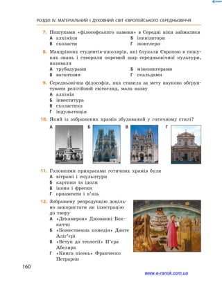 160
РОЗДІЛ IV. МАТЕРІАЛЬНИЙ І  ДУХОВНИЙ СВІТ ЄВРОПЕЙСЬКОГО СЕРЕДНЬОВІЧЧЯ
	7.	Пошуками «філософського каменя» в  Середні віки займалися
А	 алхіміки	Б	 інквізитори
В	 схоласти	Г	 жонглери
	8.	Мандрівних студентів-­школярів, які блукали Європою в пошу-
ках знань і  створили окремий шар середньовічної культури,
називали
А	 трубадурами	Б	 мінезингерами
В	 вагантами	Г	 скальдами
	9.	Середньовічна філософія, яка ставила за мету науково обґрун-
тувати релігійний світогляд, мала назву
А	 алхімія
Б	 інвеститура
В	 схоластика
Г	 індульгенція
	10.	 Який із зображених храмів збудований у  готичному стилі?
А	 	Б	 	 В	 	 Г	
	11.	 Головними прикрасами готичних храмів були
А	 вітражі і  скульптури
Б	 картини та ідоли
В	 ікони і  фрески
Г	 орнаменти і  в’язь
	12.	 Зображену репродукцію доціль-
но використати як ілюстрацію
до твору
А	 «Декамерон» Джованні Бок-
каччо
Б	 «Божественна комедія» Данте
Аліг’єрі
В	 «Вступ до  теології» П’єра
Абеляра
Г	 «Книга пісень» Франческо
Петрарки
www.e-ranok.com.ua
 