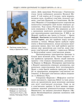 162
Розділ V. КРАЇНИ ЦЕНТРАЛЬНОЇ ТА СХІДНОЇ ЄВРОПИ в X—XV ст.
землі. Доба правління Ростислава і  Святополка
стала часом найвищого розквіту Великої Мо-
равії. У  той період до її складу, крім моравів,
входили чехи, полабські слов’яни, польські пле-
мена, слов’яни Паннонії та Словаччини. На Ве-
лику Моравію зі Східнофранкського королівства
намагалося поширити свій вплив німецьке ду-
ховенство. Тоді князь Ростислав вирішив шу-
кати підтримки у  Візантії. Він звернувся до неї
з  проханням надіслати духов­них наставників
для проповідування християнства. У  863  р. до
Моравії прибули два греки із Солуні  — брати
Мефодій і Константин (останній більш відомий під
іменем Кирило, яке він прийняв перед постри-
женням у  ченці). Обидва брати здобули гарну
освіту в Константинополі, вільно володіли маке-
донською мовою. Для того щоб зробити христи-
янську віру зрозумілою для сло­в’ян, вони ство-
рили слов’янський алфавіт і  переклали Біблію
та богослужбові книги сло­в’ян­ською мовою.
Проповідування християнства братами із
Солуні мало великий успіх. Тисячі моравів і  че-
хів прийняли хрещення. Багато людей вивчали
грамоту і  теж ставали священиками, допомагаю-
чи Кирилу та Мефодію. Поширення християнства
з  Візантії занепокоїло німецьке духовенство, яке
розпочало переслідування його послідовників.
Деякі з  учнів братів знайшли притулок у  Болга-
рії та продовжили поширення слов’янської пи-
семності. Із Болгарії слов’янська азбука потрапи-
ла і  в Київську Русь.
Створення Кирилом і  Мефодієм слов’ян­
сь­кої писемності, переклад Біблії та їхня діяль-
ність як просвітителів мали величезне значення
для всієї слов’янської культури. Саме за це
в  сло­в’янських країнах їх було визнано право-
славною церквою рівноапостольними святими.
Вважається, що завдяки діяльності Кирила і Ме-
фодія Великоморавська держава залишила свій
слід в  історії.
„„ Пам’ятник князю Свято­
полку в Братиславі (Чехія)
„„ Зображення Кирила та
Мефодія на пам’ятнику
«Тисячоліття Росії» у Ве­
ликому Новгороді (Росія)
www.e-ranok.com.ua
 